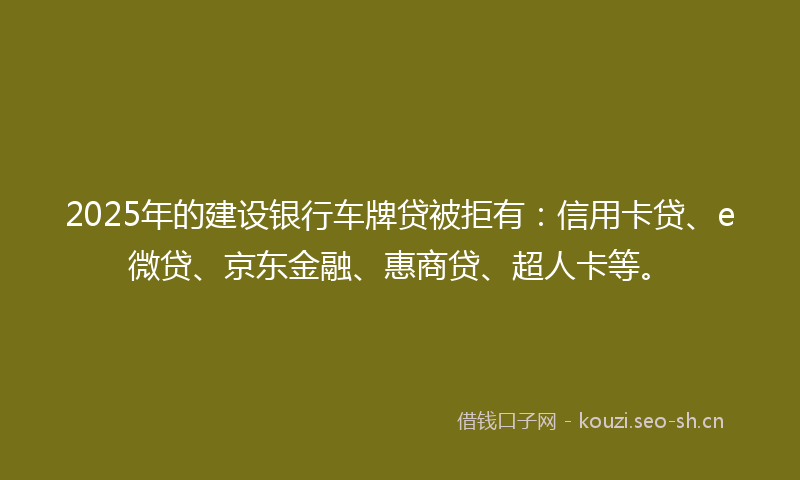 2025年的建设银行车牌贷被拒有：信用卡贷、e微贷、京东金融、惠商贷、超人卡等。
