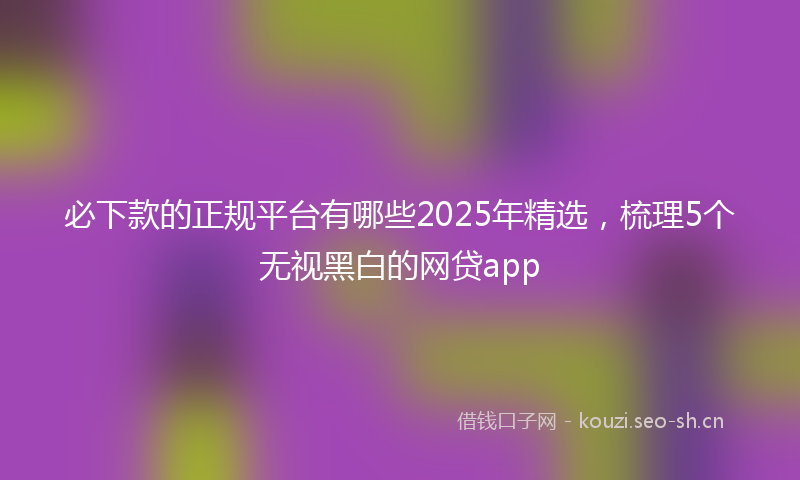 必下款的正规平台有哪些2025年精选，梳理5个无视黑白的网贷app