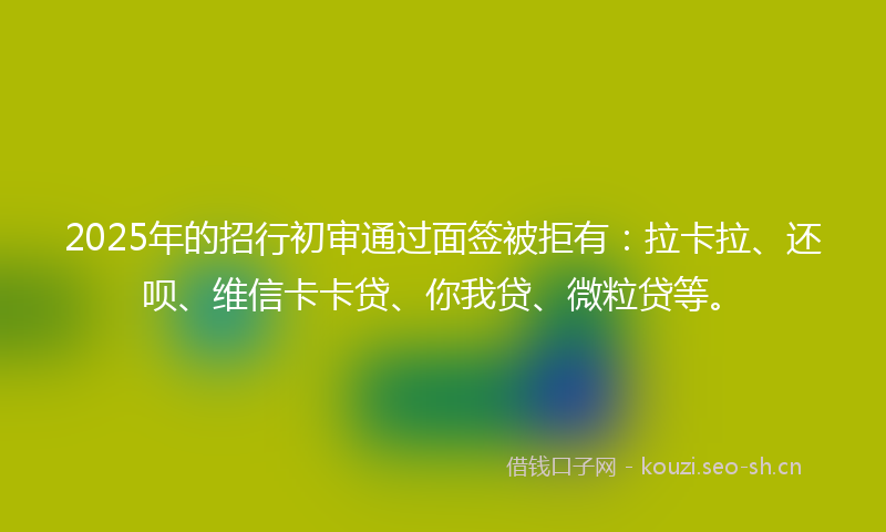 2025年的招行初审通过面签被拒有：拉卡拉、还呗、维信卡卡贷、你我贷、微粒贷等。