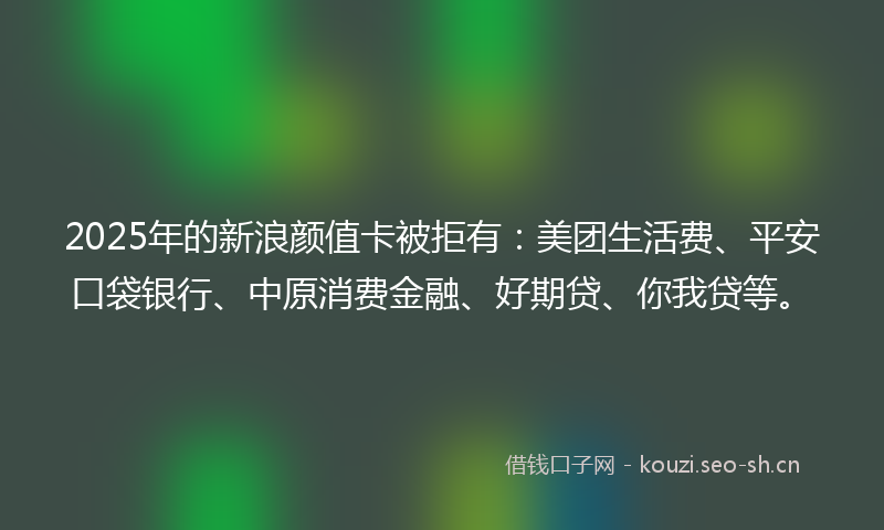 2025年的新浪颜值卡被拒有：美团生活费、平安口袋银行、中原消费金融、好期贷、你我贷等。