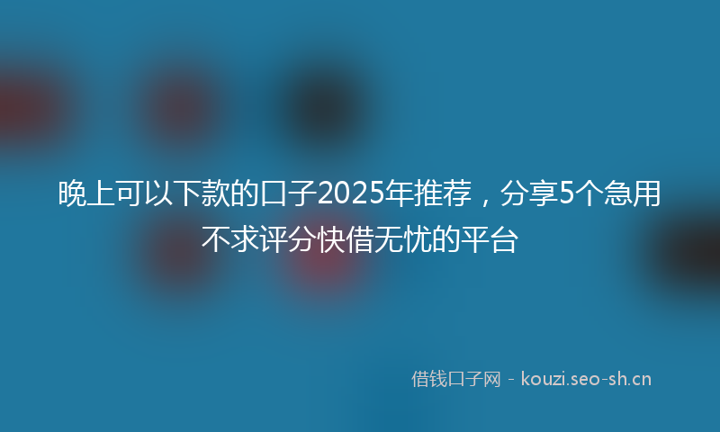 晚上可以下款的口子2025年推荐,分享5个急用不求评分快借无忧的平台