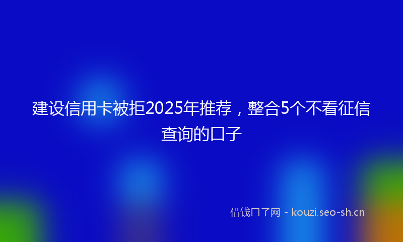建设信用卡被拒2025年推荐，整合5个不看征信查询的口子
