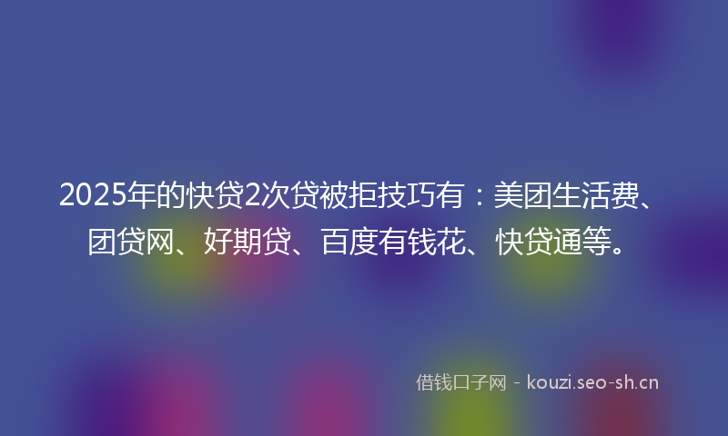 2025年的快贷2次贷被拒技巧有：美团生活费、团贷网、好期贷、百度有钱花、快贷通等。