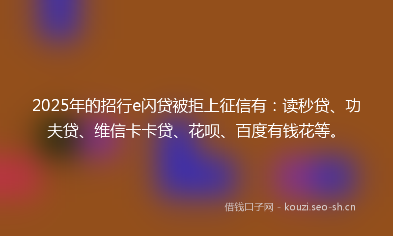 2025年的招行e闪贷被拒上征信有：读秒贷、功夫贷、维信卡卡贷、花呗、百度有钱花等。