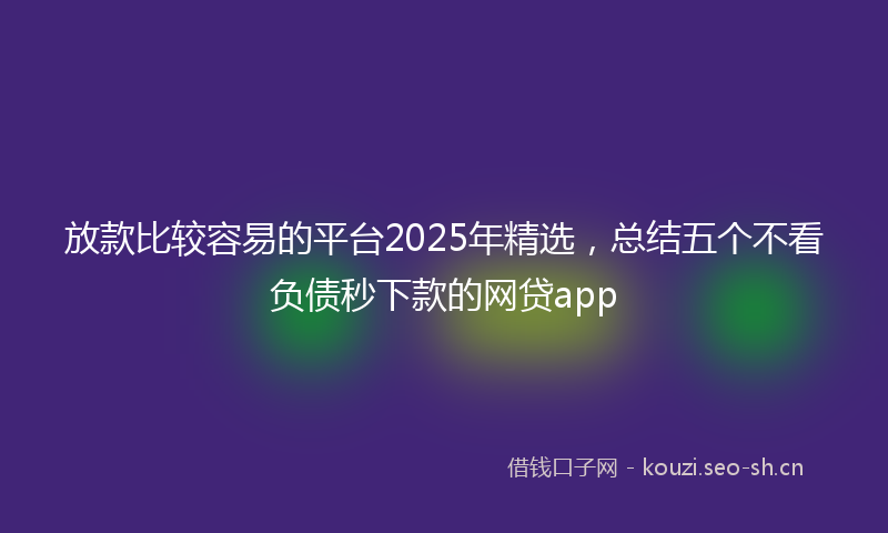 放款比较容易的平台2025年精选，总结五个不看负债秒下款的网贷app