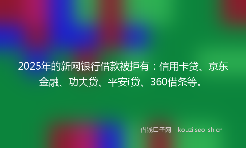 2025年的新网银行借款被拒有：信用卡贷、京东金融、功夫贷、平安i贷、360借条等。