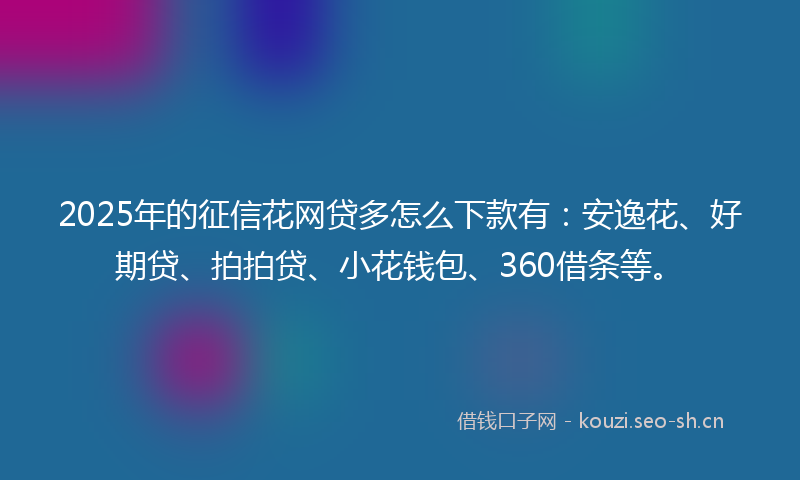 2025年的征信花网贷多怎么下款有：安逸花、好期贷、拍拍贷、小花钱包、360借条等。