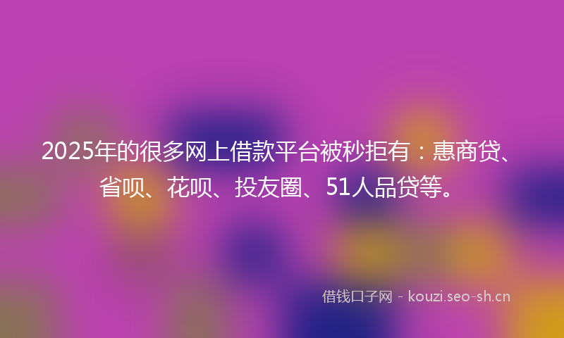 2025年的很多网上借款平台被秒拒有：惠商贷、省呗、花呗、投友圈、51人品贷等。