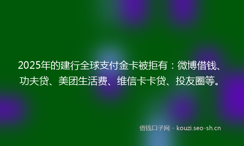 2025年的建行全球支付金卡被拒有：微博借钱、功夫贷、美团生活费、维信卡卡贷、投友圈等。