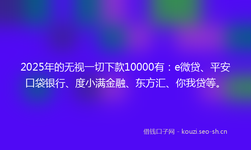 2025年的无视一切下款10000有：e微贷、平安口袋银行、度小满金融、东方汇、你我贷等。