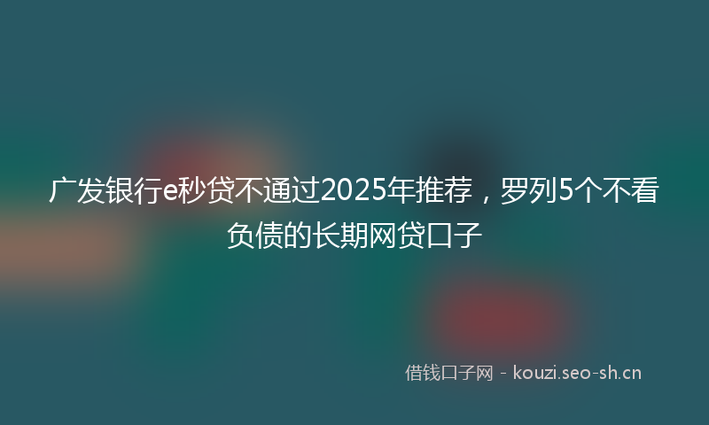 广发银行e秒贷不通过2025年推荐，罗列5个不看负债的长期网贷口子