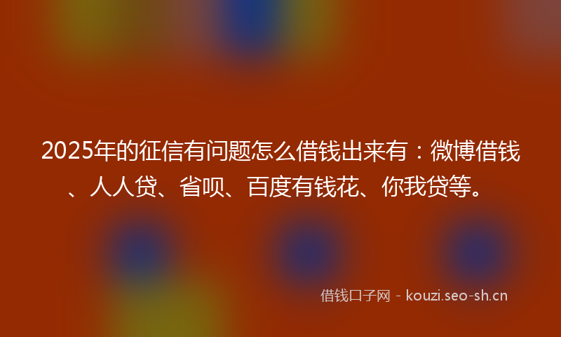 2025年的征信有问题怎么借钱出来有：微博借钱、人人贷、省呗、百度有钱花、你我贷等。