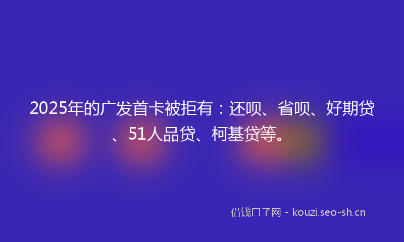 2025年的广发首卡被拒有：还呗、省呗、好期贷、51人品贷、柯基贷等。