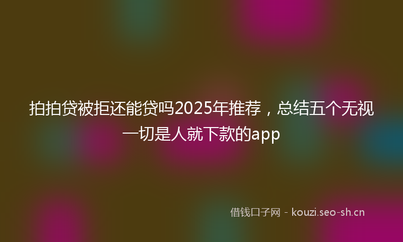 拍拍贷被拒还能贷吗2025年推荐，总结五个无视一切是人就下款的app