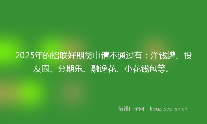 2025年的招联好期货申请不通过有：洋钱罐、投友圈、分期乐、融逸花、小花钱包等。