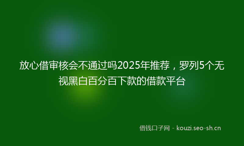 放心借审核会不通过吗2025年推荐，罗列5个无视黑白百分百下款的借款平台