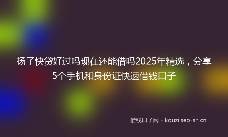 扬子快贷好过吗现在还能借吗2025年精选，分享5个手机和身份证快速借钱口子