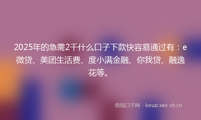 2025年的急需2千什么口子下款快容易通过有：e微贷、美团生活费、度小满金融、你我贷、融逸花等。