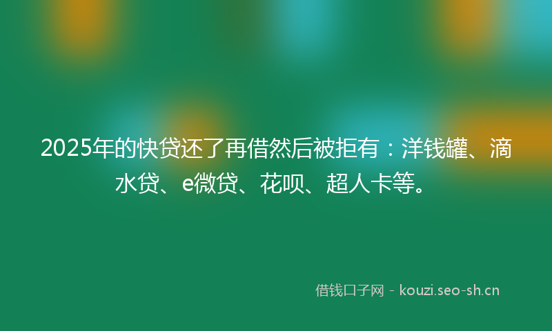 2025年的快贷还了再借然后被拒有：洋钱罐、滴水贷、e微贷、花呗、超人卡等。