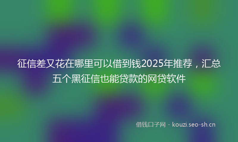 征信差又花在哪里可以借到钱2025年推荐，汇总五个黑征信也能贷款的网贷软件
