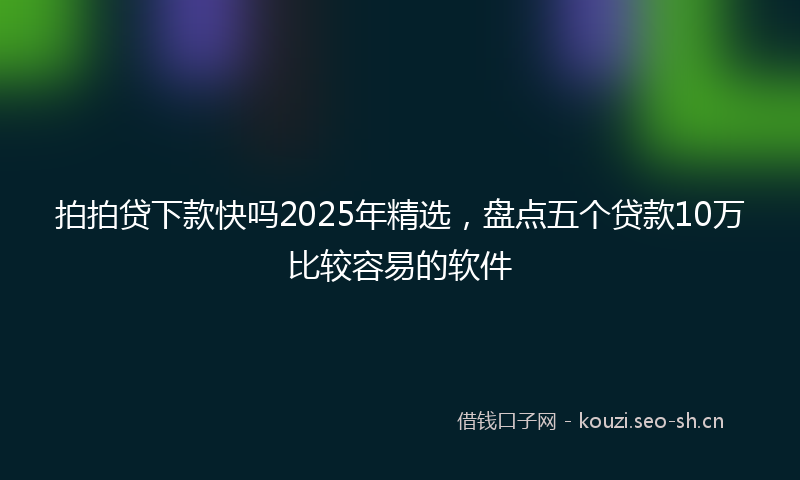 拍拍贷下款快吗2025年精选，盘点五个贷款10万比较容易的软件