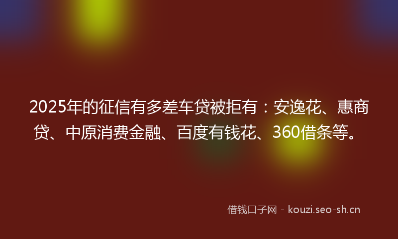 2025年的征信有多差车贷被拒有：安逸花、惠商贷、中原消费金融、百度有钱花、360借条等。