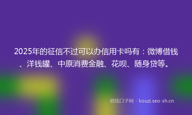2025年的征信不过可以办信用卡吗有：微博借钱、洋钱罐、中原消费金融、花呗、随身贷等。