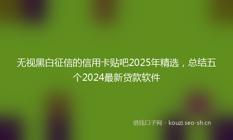无视黑白征信的信用卡贴吧2025年精选，总结五个2024最新贷款软件