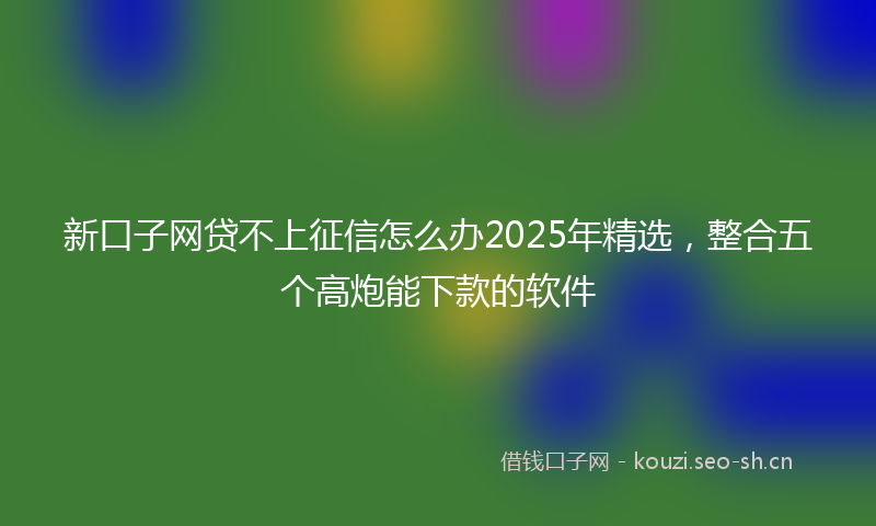 新口子网贷不上征信怎么办2025年精选，整合五个高炮能下款的软件