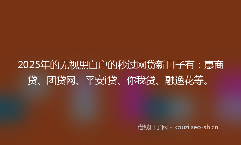2025年的无视黑白户的秒过网贷新口子有：惠商贷、团贷网、平安i贷、你我贷、融逸花等。