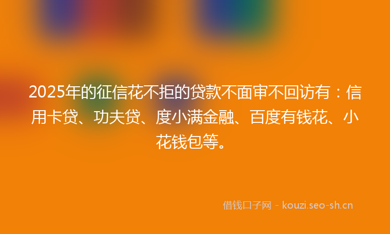 2025年的征信花不拒的贷款不面审不回访有：信用卡贷、功夫贷、度小满金融、百度有钱花、小花钱包等。