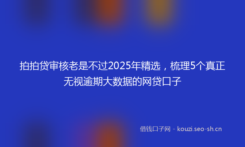 拍拍贷审核老是不过2025年精选,梳理5个真正无视逾期大数据的网贷口子