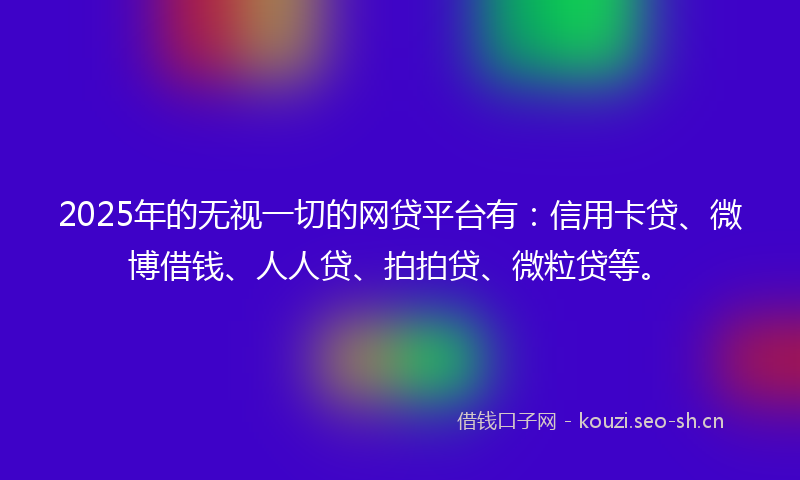 2025年的无视一切的网贷平台有：信用卡贷、微博借钱、人人贷、拍拍贷、微粒贷等。