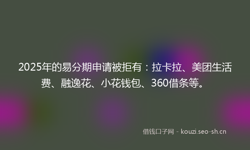 2025年的易分期申请被拒有：拉卡拉、美团生活费、融逸花、小花钱包、360借条等。