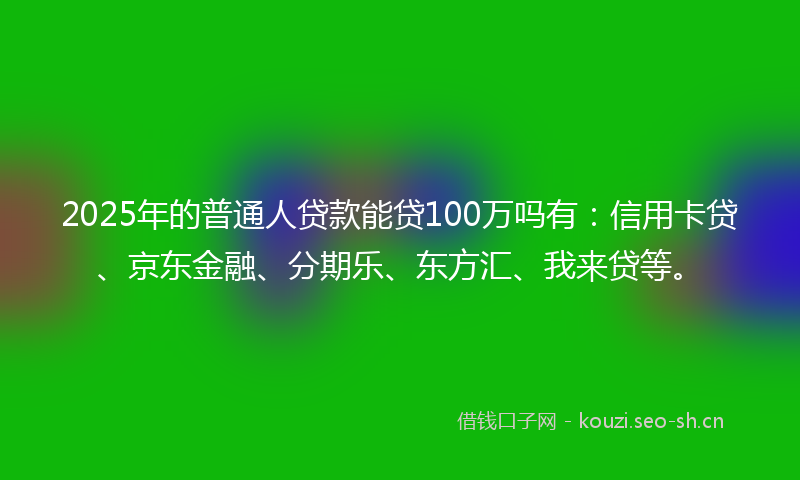 2025年的普通人贷款能贷100万吗有：信用卡贷、京东金融、分期乐、东方汇、我来贷等。