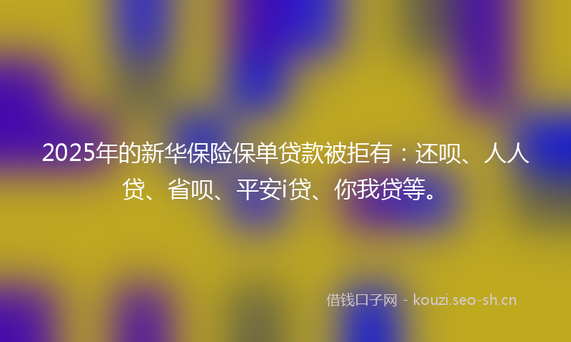 2025年的新华保险保单贷款被拒有:还呗、人人贷、省呗、平安i贷、你我贷等。