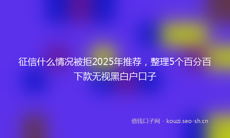 征信什么情况被拒2025年推荐，整理5个百分百下款无视黑白户口子