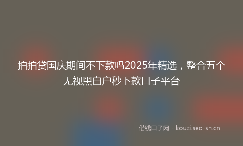拍拍贷国庆期间不下款吗2025年精选，整合五个无视黑白户秒下款口子平台