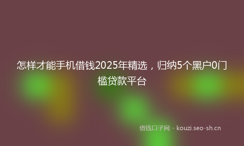 怎样才能手机借钱2025年精选，归纳5个黑户0门槛贷款平台