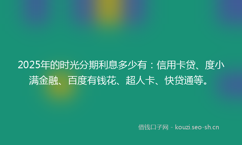 2025年的时光分期利息多少有：信用卡贷、度小满金融、百度有钱花、超人卡、快贷通等。