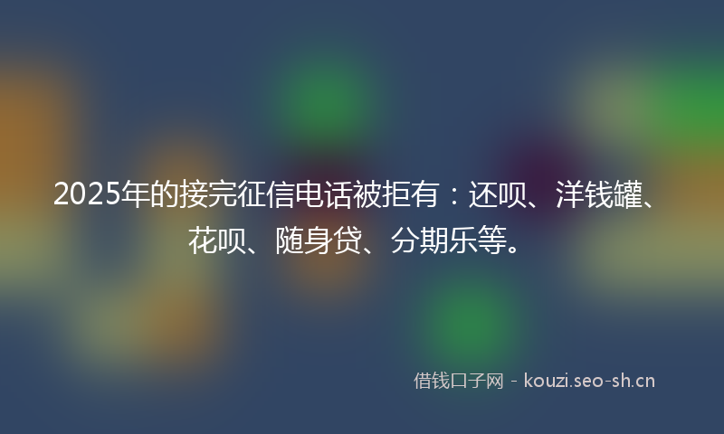 2025年的接完征信电话被拒有：还呗、洋钱罐、花呗、随身贷、分期乐等。