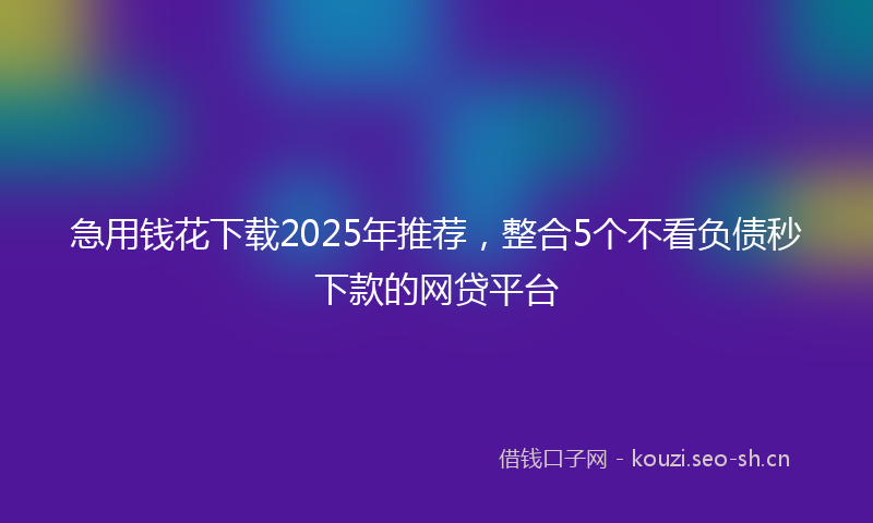 急用钱花下载2025年推荐，整合5个不看负债秒下款的网贷平台