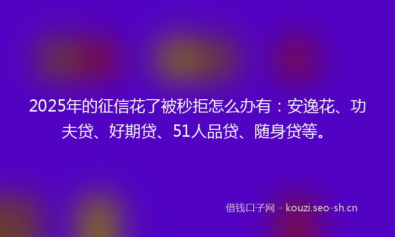 2025年的征信花了被秒拒怎么办有：安逸花、功夫贷、好期贷、51人品贷、随身贷等。