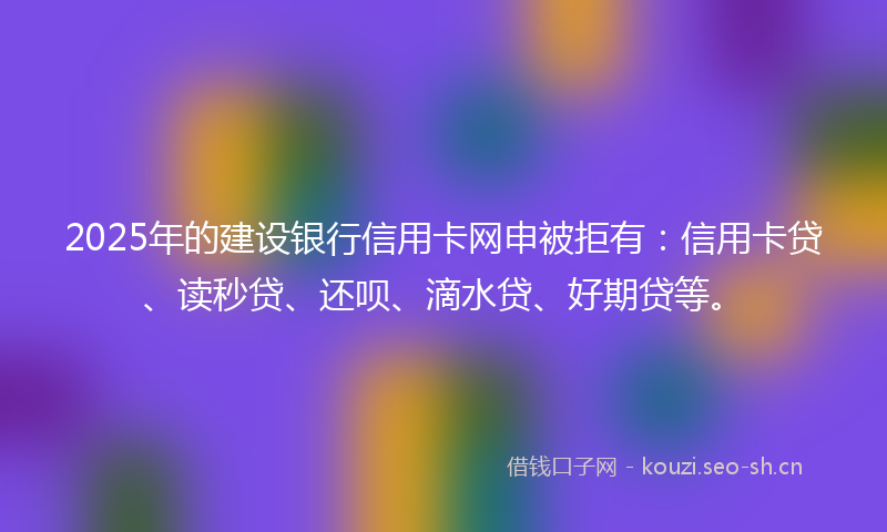 2025年的建设银行信用卡网申被拒有：信用卡贷、读秒贷、还呗、滴水贷、好期贷等。
