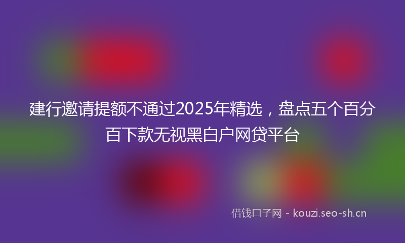 建行邀请提额不通过2025年精选，盘点五个百分百下款无视黑白户网贷平台
