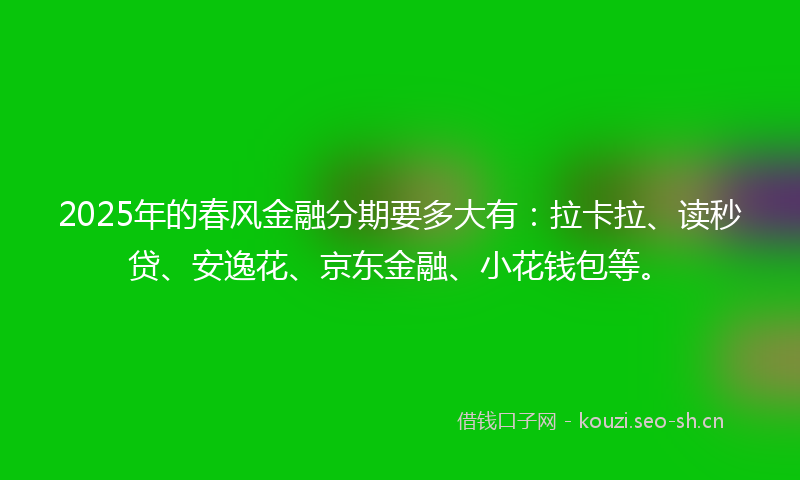 2025年的春风金融分期要多大有：拉卡拉、读秒贷、安逸花、京东金融、小花钱包等。