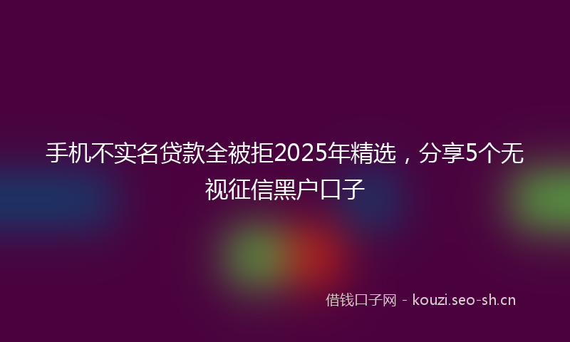 手机不实名贷款全被拒2025年精选，分享5个无视征信黑户口子