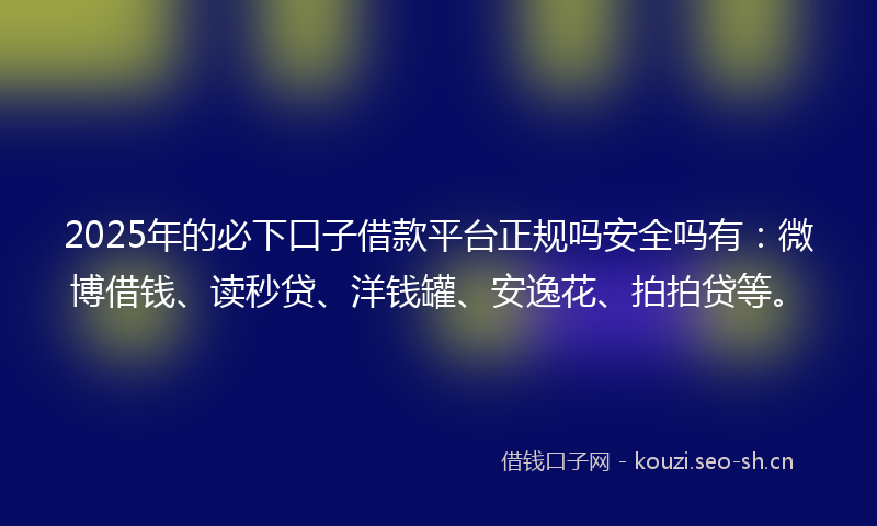 2025年的必下口子借款平台正规吗安全吗有：微博借钱、读秒贷、洋钱罐、安逸花、拍拍贷等。