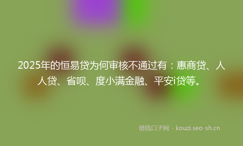 2025年的恒易贷为何审核不通过有：惠商贷、人人贷、省呗、度小满金融、平安i贷等。