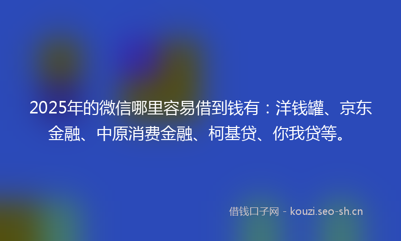 2025年的微信哪里容易借到钱有：洋钱罐、京东金融、中原消费金融、柯基贷、你我贷等。